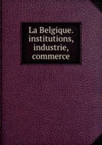 La Belgique. institutions, industrie, commerce