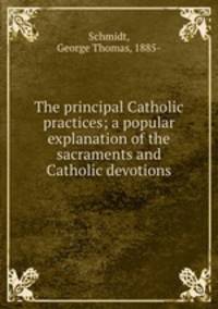 The principal Catholic practices; a popular explanation of the sacraments and Catholic devotions