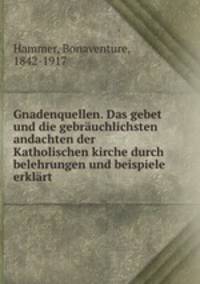 Gnadenquellen. Das gebet und die gebruchlichsten andachten der Katholischen kirche durch belehrungen und beispiele erklrt