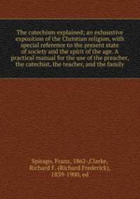 The catechism explained; an exhaustive exposition of the Christian religion, with special reference to the present state of society and the spirit of the age. A practical manual for the use of the preacher, the catechist, the teacher, and the family