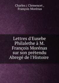 Lettres d`Eusebe Philalethe M. Franois Mornas sur son prtendu Abreg de l`Histoire .