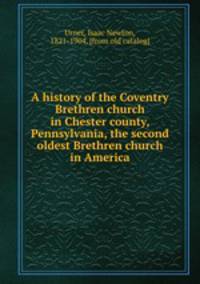 A history of the Coventry Brethren church in Chester county, Pennsylvania, the second oldest Brethren church in America