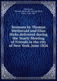 Sermons by Thomas Wetherald and Elias Hicks delivered during the Yearly Meeting of Friends in the city of New York, June 1826