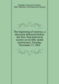 The beginning of America; a discourse delivered before the New York historical society on its fifty-ninth anniversary, Tuesday, November 17, 1863