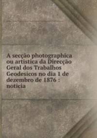 A seco photographica ou artistica da Direco Geral dos Trabalhos Geodesicos no dia 1 de dezembro de 1876 : noticia
