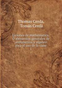 Liciones de mathematica: O elementos generales de arithmetica, y algebra para el uso de la clase. 1