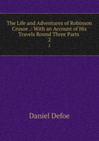 The Life and Adventures of Robinson Crusoe .: With an Account of His Travels Round Three Parts .. 2