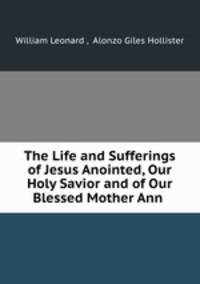 The Life and Sufferings of Jesus Anointed, Our Holy Savior and of Our Blessed Mother Ann .