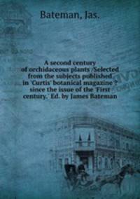 A second century of orchidaceous plants /Selected from the subjects published in `Curtis` botanical magazine ?since the issue of the `First century.` Ed. by James Bateman.