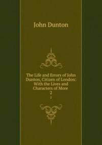 The Life and Errors of John Dunton, Citizen of London: With the Lives and Characters of More .. 2