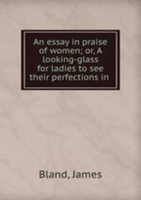 An essay in praise of women; or, A looking-glass for ladies to see their perfections in