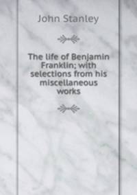 The life of Benjamin Franklin; with selections from his miscellaneous works