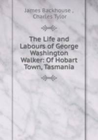 The Life and Labours of George Washington Walker: Of Hobart Town, Tasmania