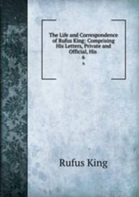 The Life and Correspondence of Rufus King: Comprising His Letters, Private and Official, His .. 6