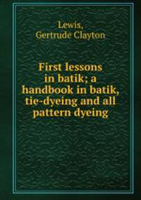 First lessons in batik; a handbook in batik, tie-dyeing and all pattern dyeing