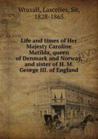 Life and times of Her Majesty Caroline Matilda, queen of Denmark and Norway, and sister of H. M. George III. of England