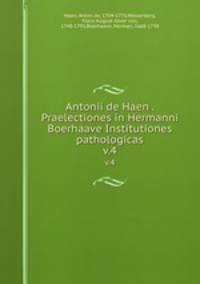 Antonii de Haen . Praelectiones in Hermanni Boerhaave Institutiones pathologicas. v.4