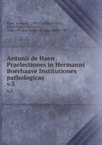 Antonii de Haen . Praelectiones in Hermanni Boerhaave Institutiones pathologicas. v.5