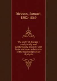 The unity of disease : analytically and synthetically proved : with facts and cases subversive of the received practice of physic