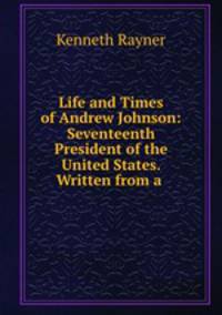 Life and Times of Andrew Johnson: Seventeenth President of the United States. Written from a .