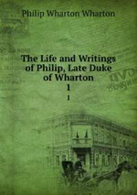 The Life and Writings of Philip, Late Duke of Wharton. 1