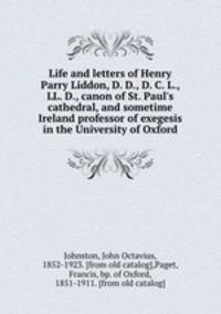 Life and letters of Henry Parry Liddon, D. D., D. C. L., LL. D., canon of St. Paul`s cathedral, and sometime Ireland professor of exegesis in the University of Oxford