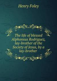 The life of blessed Alphonsus Rodriguez, lay-brother of the Society of Jesus, by a lay-brother .