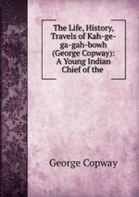 The Life, History, & Travels of Kah-ge-ga-gah-bowh (George Copway): A Young Indian Chief of the .