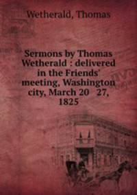 Sermons by Thomas Wetherald : delivered in the Friends` meeting, Washington city, March 20 & 27, 1825