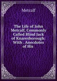 The Life of John Metcalf, Commonly Called Blind Jack of Knaresborough: With . Anecdotes of His .