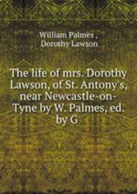The life of mrs. Dorothy Lawson, of St. Antony`s, near Newcastle-on-Tyne by W. Palmes, ed. by G .