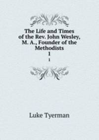 The Life and Times of the Rev. John Wesley, M. A., Founder of the Methodists. 1