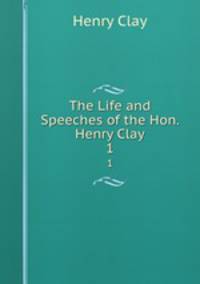 The Life and Speeches of the Hon. Henry Clay. 1