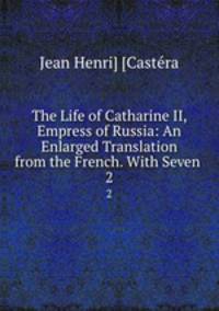 The Life of Catharine II, Empress of Russia: An Enlarged Translation from the French. With Seven .. 2