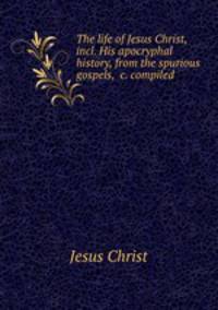 The life of Jesus Christ, incl. His apocryphal history, from the spurious gospels, &c. compiled .