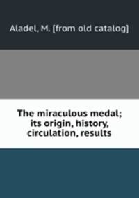 The miraculous medal; its origin, history, circulation, results