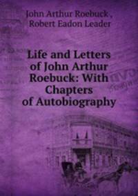 Life and Letters of John Arthur Roebuck: With Chapters of Autobiography