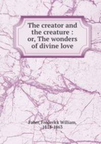 The creator and the creature : or, The wonders of divine love