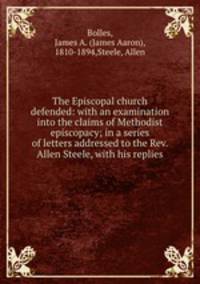 The Episcopal church defended: with an examination into the claims of Methodist episcopacy; in a series of letters addressed to the Rev. Allen Steele, with his replies