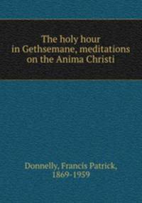The holy hour in Gethsemane, meditations on the Anima Christi