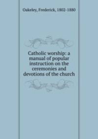 Catholic worship: a manual of popular instruction on the ceremonies and devotions of the church