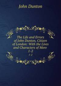 The Life and Errors of John Dunton, Citizen of London: With the Lives and Characters of More .. 1-2