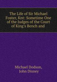 The Life of Sir Michael Foster, Knt: Sometime One of the Judges of the Court of King`s Bench and .