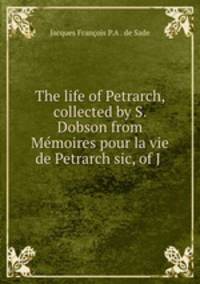 The life of Petrarch, collected by S. Dobson from Mmoires pour la vie de Petrarch sic, of J .