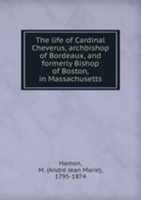 The life of Cardinal Cheverus, archbishop of Bordeaux, and formerly Bishop of Boston, in Massachusetts
