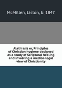 Alathiasis or, Principles of Christian hygiene designed as a study of Scriptural healing and involving a medico-legal view of Christianity