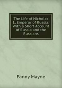 The Life of Nicholas I., Emperor of Russia: With a Short Account of Russia and the Russians