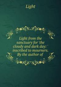 Light from the sanctuary for `the cloudy and dark day: ` inscribed to mourners. By the author of .