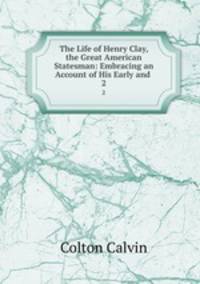 The Life of Henry Clay, the Great American Statesman: Embracing an Account of His Early and .. 2