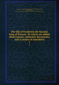 The life of Frederick the Second, king of Prussia. To which are added observations, authentic documents, and a variety of anecdotes. 1